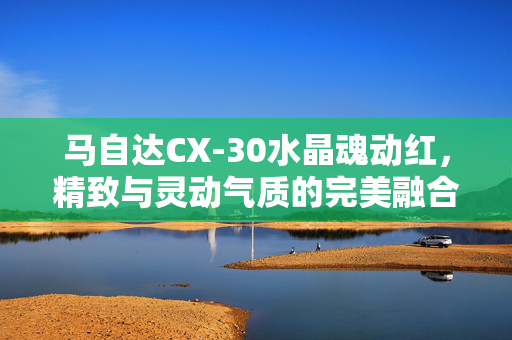 马自达CX-30水晶魂动红，精致与灵动气质的完美融合