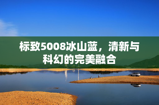 标致5008冰山蓝，清新与科幻的完美融合