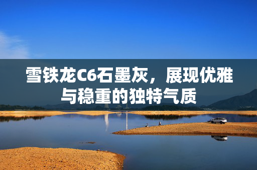 雪铁龙C6石墨灰，展现优雅与稳重的独特气质