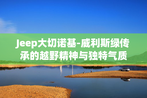 Jeep大切诺基-威利斯绿传承的越野精神与独特气质